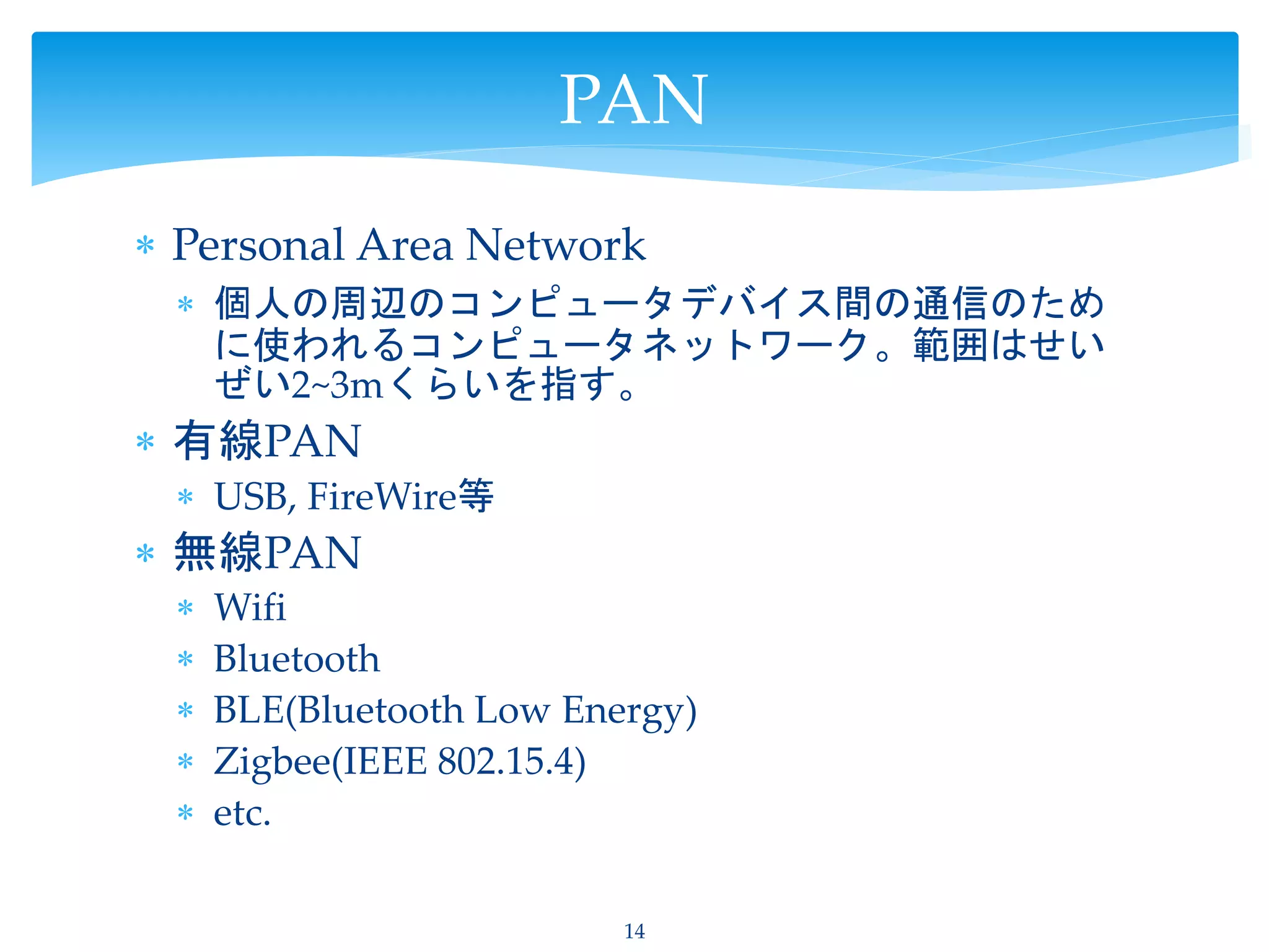  Personal Area Network
 個人の周辺のコンピュータデバイス間の通信のため
に使われるコンピュータネットワーク。範囲はせい
ぜい2~3mくらいを指す。
 有線PAN
 USB, FireWire等
 無線PAN
 Wifi
 Bluetooth
 BLE(Bluetooth Low Energy)
 Zigbee(IEEE 802.15.4)
 etc.
14
PAN
 