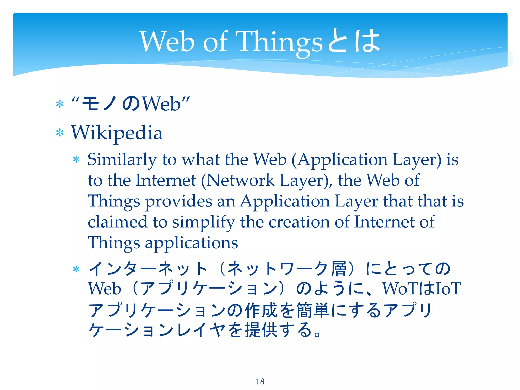  “モノのWeb”
 Wikipedia
 Similarly to what the Web (Application Layer) is
to the Internet (Network Layer), the Web of
Things provides an Application Layer that that is
claimed to simplify the creation of Internet of
Things applications
 インターネット（ネットワーク層）にとっての
Web（アプリケーション）のように、WoTはIoT
アプリケーションの作成を簡単にするアプリ
ケーションレイヤを提供する。
18
Web of Thingsとは
 