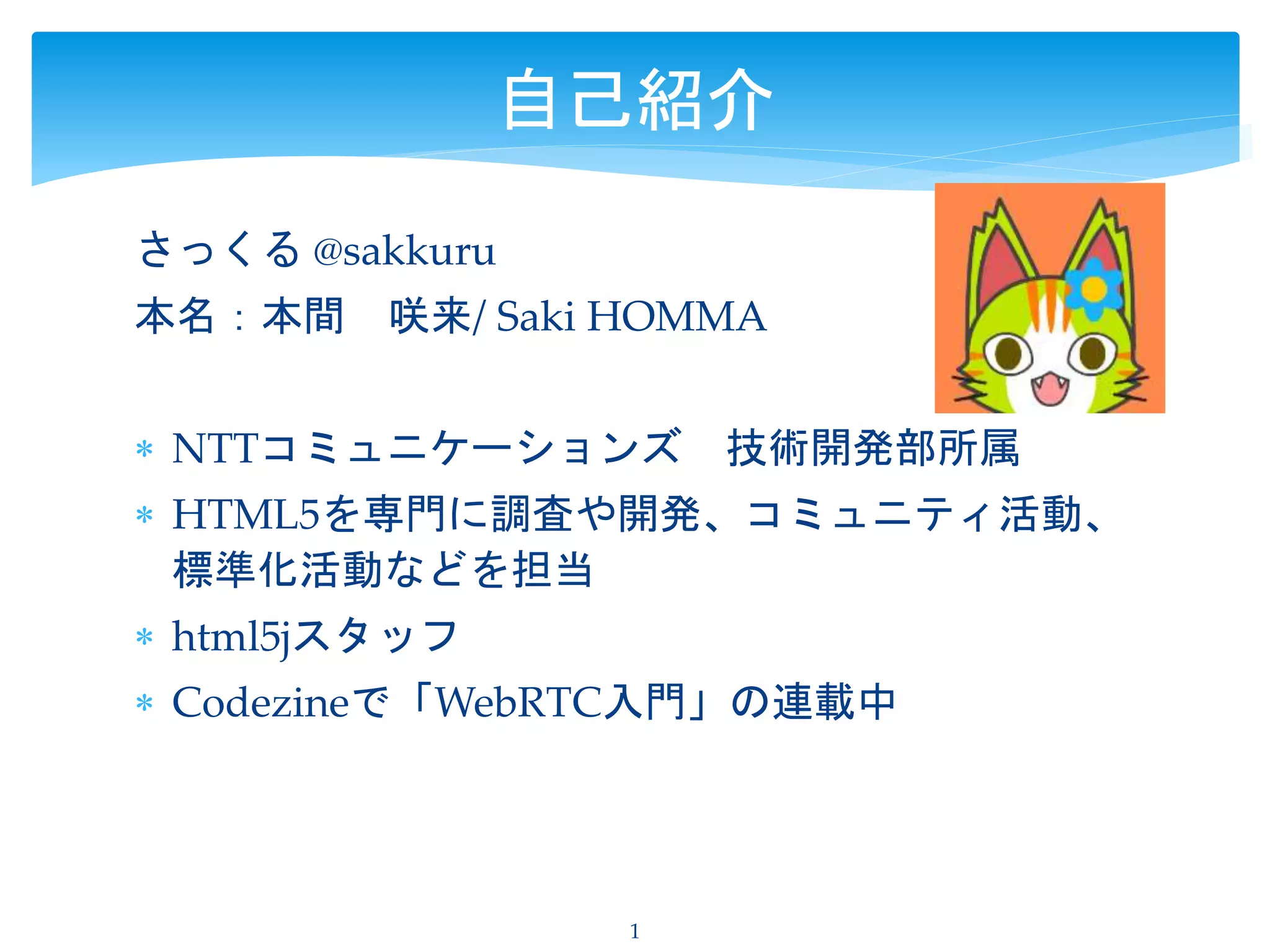 さっくる @sakkuru
本名：本間 咲来/ Saki HOMMA
 NTTコミュニケーションズ 技術開発部所属
 HTML5を専門に調査や開発、コミュニティ活動、
標準化活動などを担当
 html5jスタッフ
 Codezineで「WebRTC入門」の連載中
1
自己紹介
 