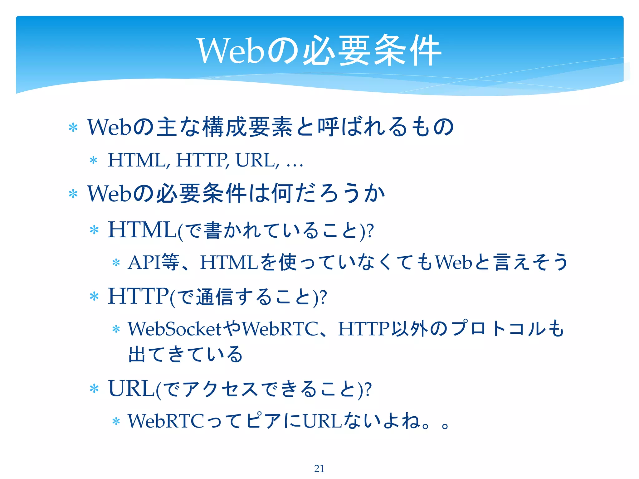 Webの主な構成要素と呼ばれるもの
 HTML, HTTP, URL, …
 Webの必要条件は何だろうか
 HTML(で書かれていること)?
 API等、HTMLを使っていなくてもWebと言えそう
 HTTP(で通信すること)?
 WebSocketやWebRTC、HTTP以外のプロトコルも
出てきている
 URL(でアクセスできること)?
 WebRTCってピアにURLないよね。。
21
Webの必要条件
 