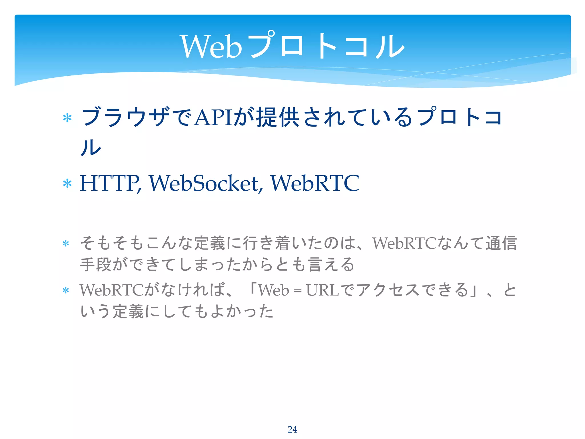  ブラウザでAPIが提供されているプロトコ
ル
 HTTP, WebSocket, WebRTC
 そもそもこんな定義に行き着いたのは、WebRTCなんて通信
手段ができてしまったからとも言える
 WebRTCがなければ、「Web = URLでアクセスできる」、と
いう定義にしてもよかった
24
Webプロトコル
 