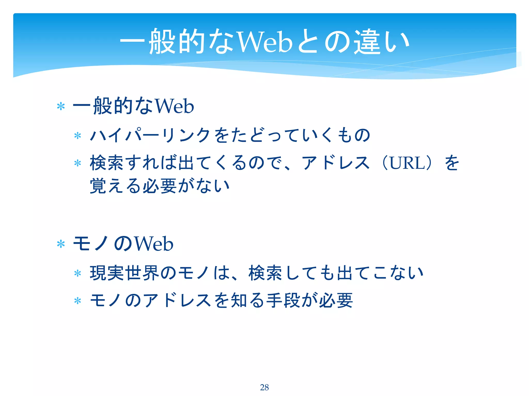  一般的なWeb
 ハイパーリンクをたどっていくもの
 検索すれば出てくるので、アドレス（URL）を
覚える必要がない
 モノのWeb
 現実世界のモノは、検索しても出てこない
 モノのアドレスを知る手段が必要
28
一般的なWebとの違い
 