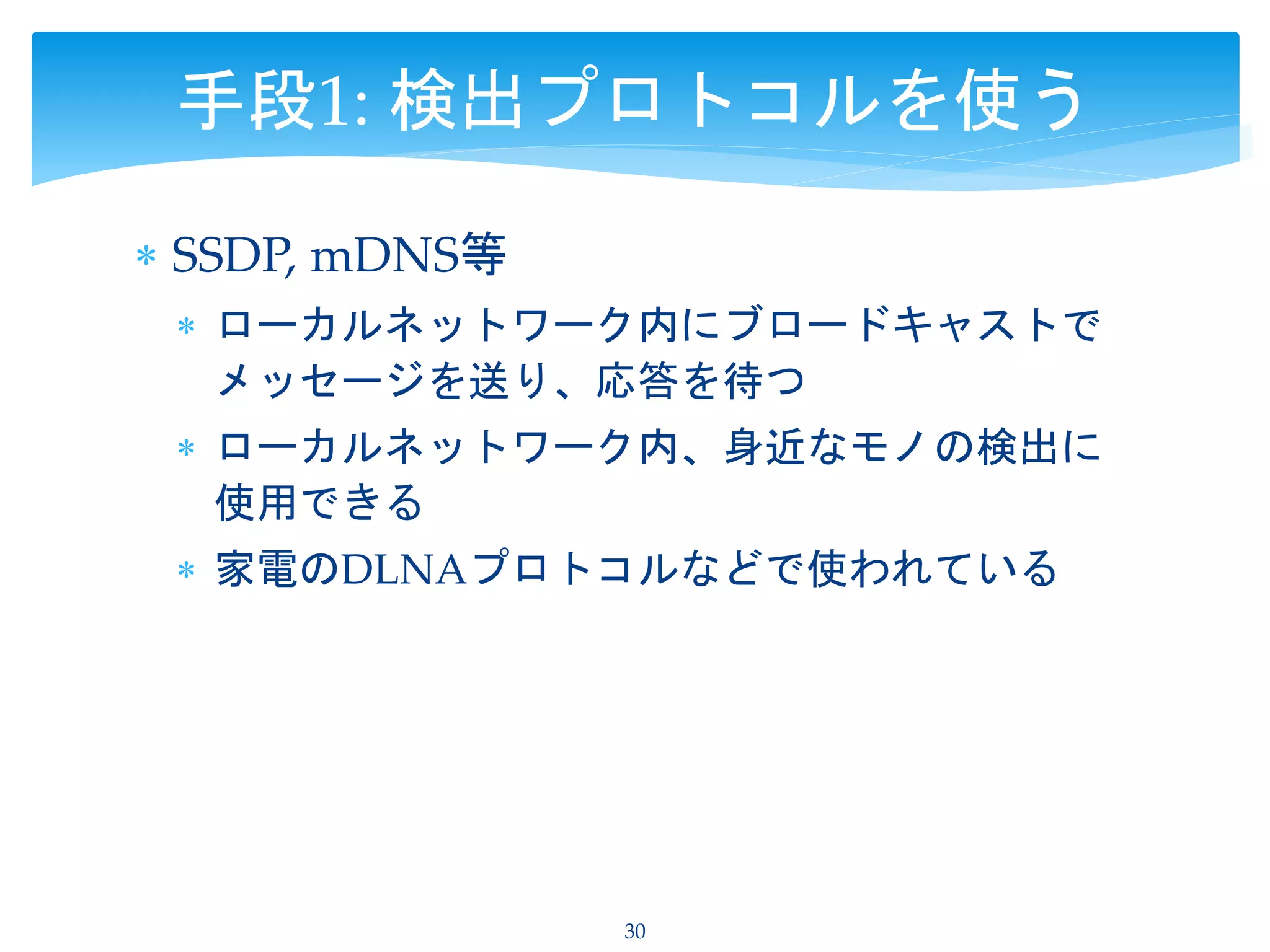  SSDP, mDNS等
 ローカルネットワーク内にブロードキャストで
メッセージを送り、応答を待つ
 ローカルネットワーク内、身近なモノの検出に
使用できる
 家電のDLNAプロトコルなどで使われている
30
手段1: 検出プロトコルを使う
 