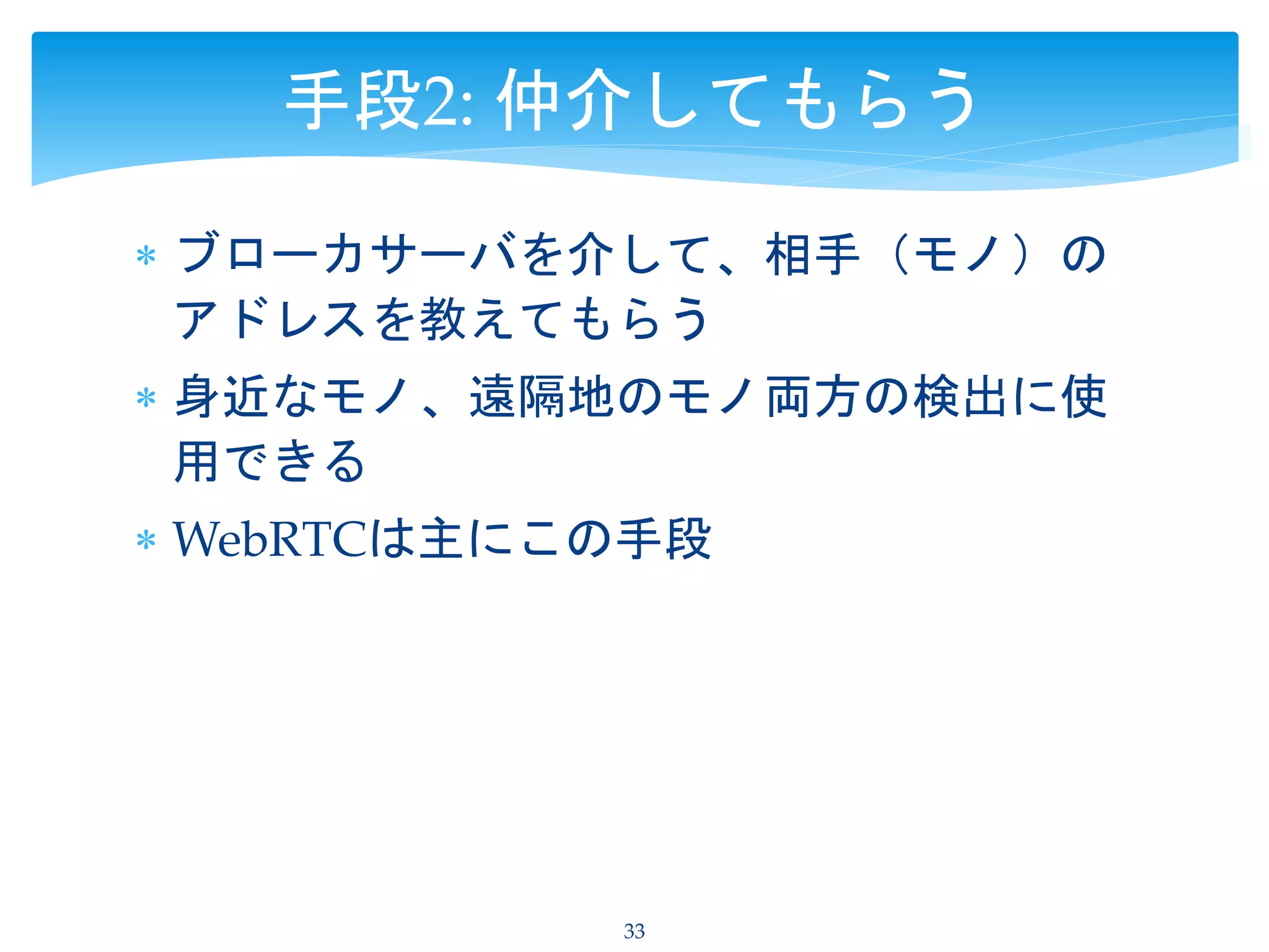  ブローカサーバを介して、相手（モノ）の
アドレスを教えてもらう
 身近なモノ、遠隔地のモノ両方の検出に使
用できる
 WebRTCは主にこの手段
33
手段2: 仲介してもらう
 