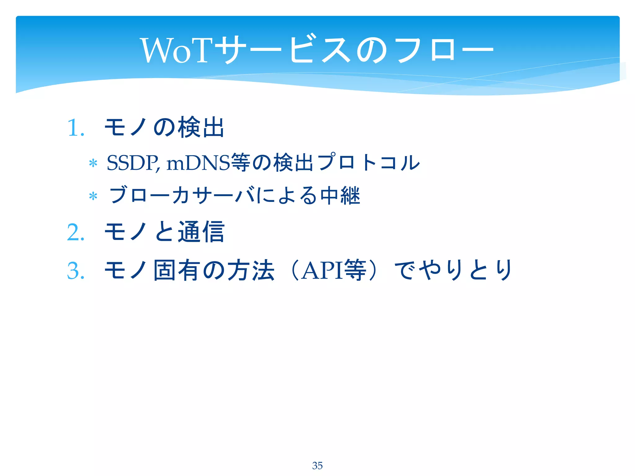 1. モノの検出
 SSDP, mDNS等の検出プロトコル
 ブローカサーバによる中継
2. モノと通信
3. モノ固有の方法（API等）でやりとり
35
WoTサービスのフロー
 