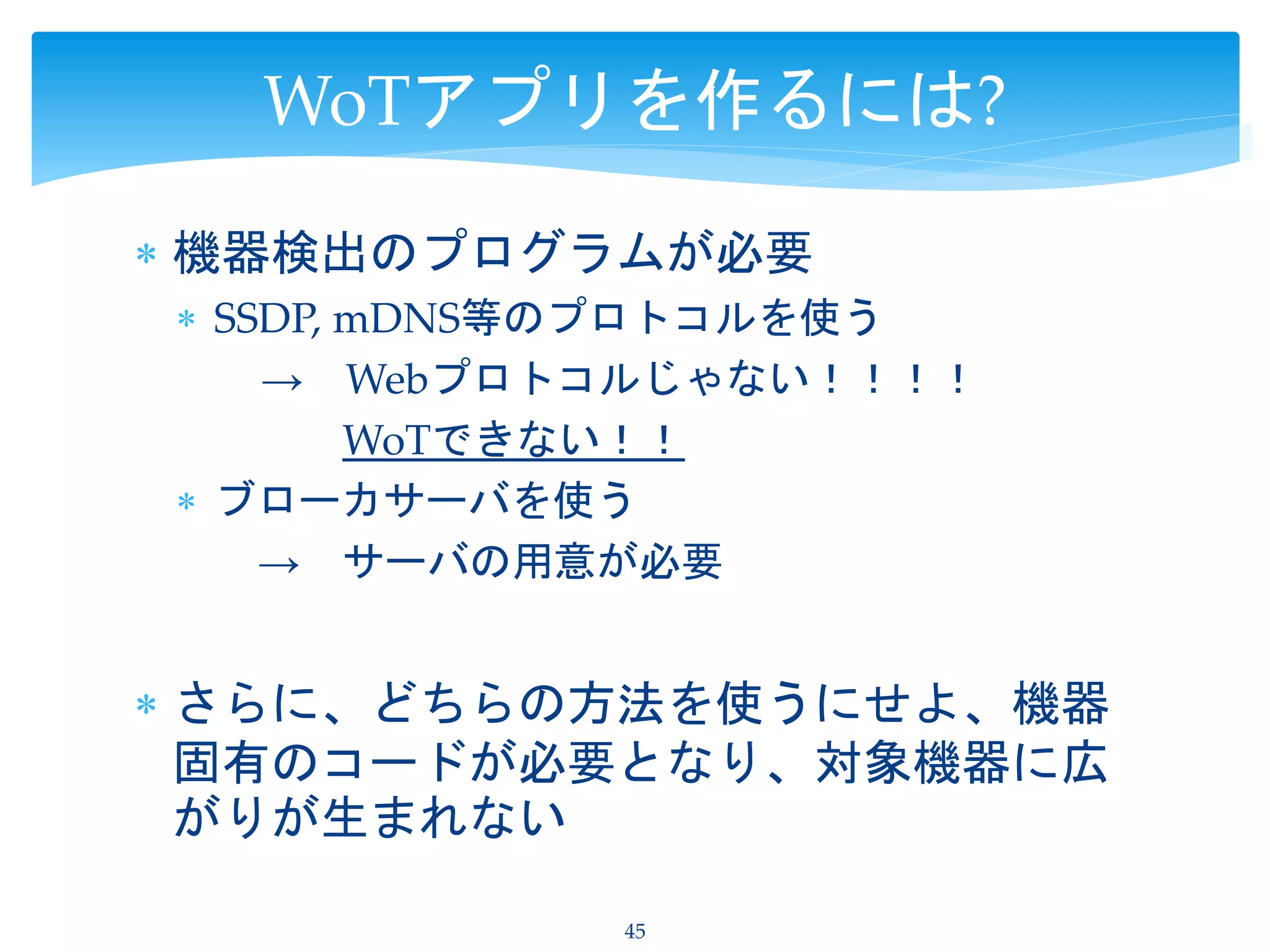  機器検出のプログラムが必要
 SSDP, mDNS等のプロトコルを使う
→ Webプロトコルじゃない！！！！
WoTできない！！
 ブローカサーバを使う
→ サーバの用意が必要
 さらに、どちらの方法を使うにせよ、機器
固有のコードが必要となり、対象機器に広
がりが生まれない
45
WoTアプリを作るには?
 