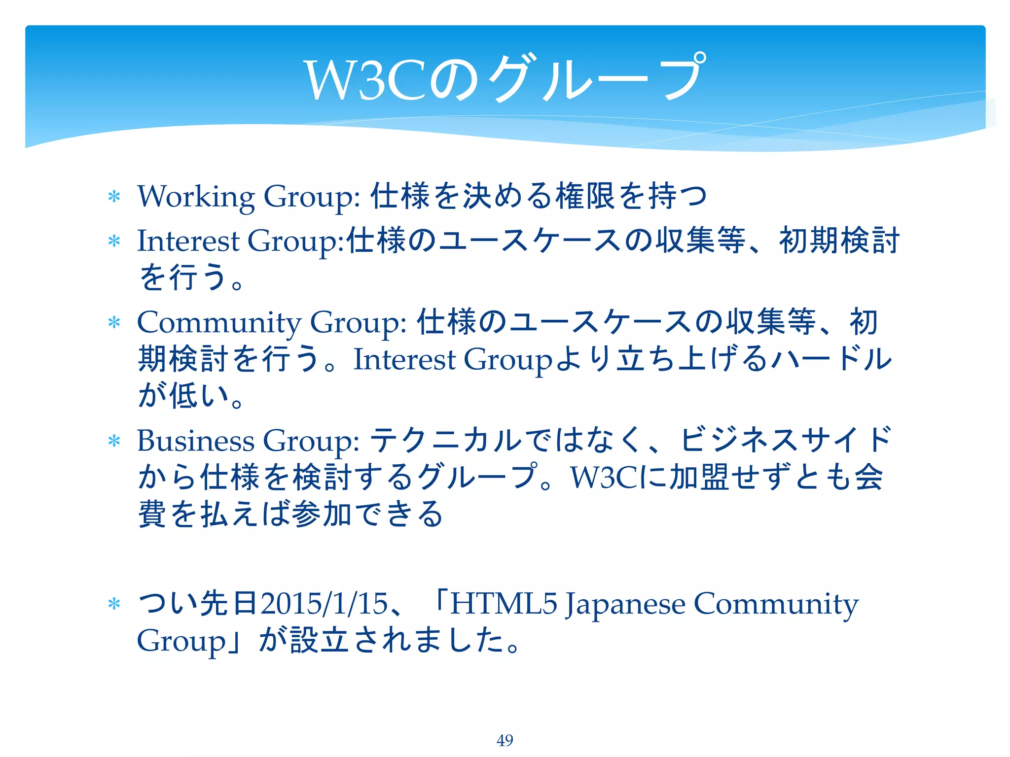  Working Group: 仕様を決める権限を持つ
 Interest Group:仕様のユースケースの収集等、初期検討
を行う。
 Community Group: 仕様のユースケースの収集等、初
期検討を行う。Interest Groupより立ち上げるハードル
が低い。
 Business Group: テクニカルではなく、ビジネスサイド
から仕様を検討するグループ。W3Cに加盟せずとも会
費を払えば参加できる
 つい先日2015/1/15、「HTML5 Japanese Community
Group」が設立されました。
49
W3Cのグループ
 