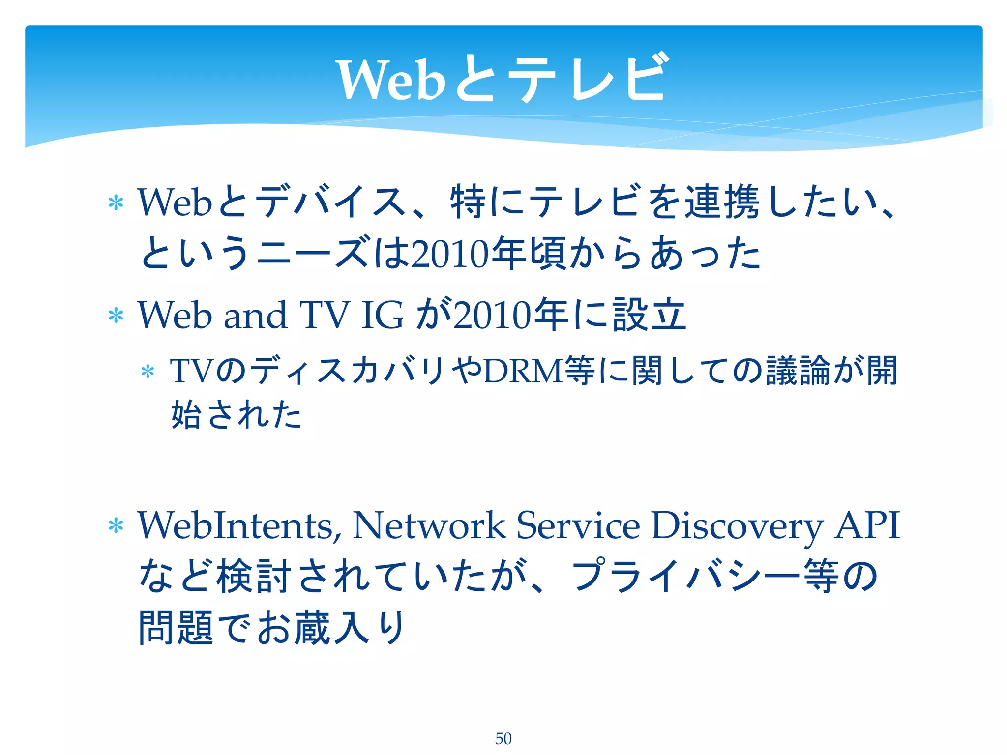  Webとデバイス、特にテレビを連携したい、
というニーズは2010年頃からあった
 Web and TV IG が2010年に設立
 TVのディスカバリやDRM等に関しての議論が開
始された
 WebIntents, Network Service Discovery API
など検討されていたが、プライバシー等の
問題でお蔵入り
50
Webとテレビ
 