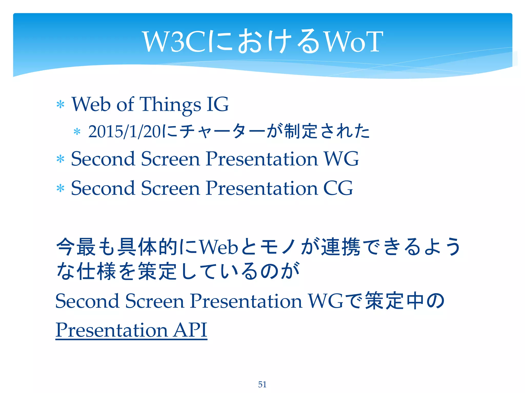  Web of Things IG
 2015/1/20にチャーターが制定された
 Second Screen Presentation WG
 Second Screen Presentation CG
今最も具体的にWebとモノが連携できるよう
な仕様を策定しているのが
Second Screen Presentation WGで策定中の
Presentation API
51
W3CにおけるWoT
 