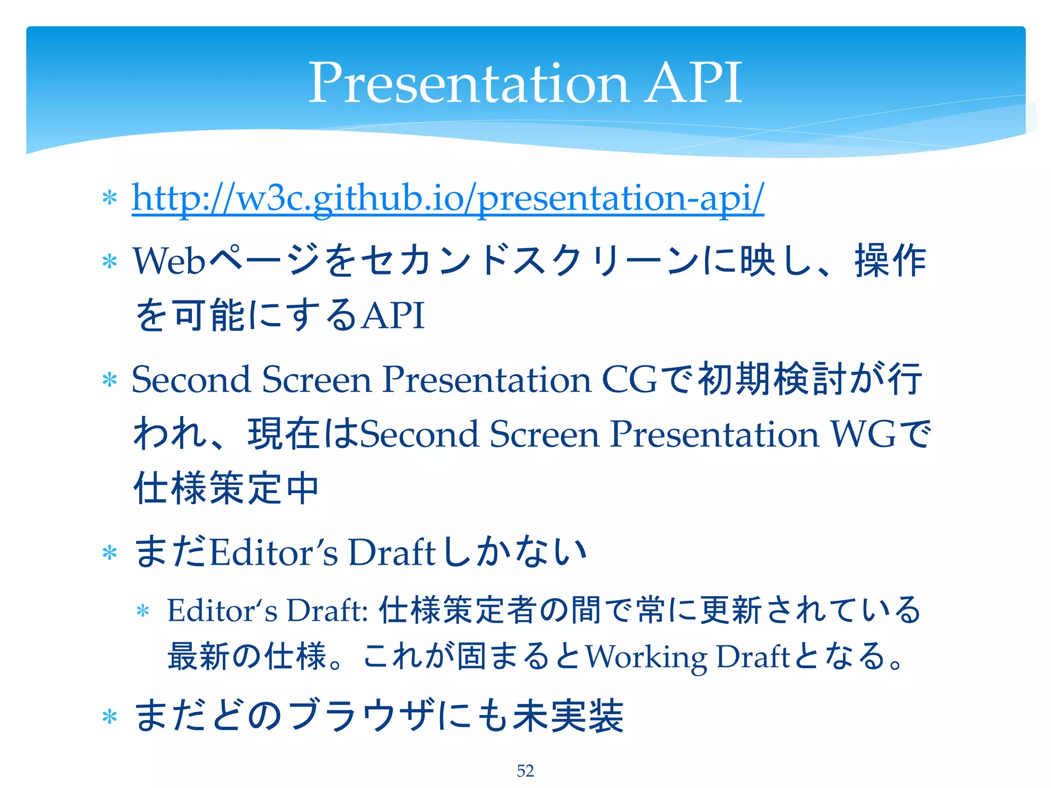  http://w3c.github.io/presentation-api/
 Webページをセカンドスクリーンに映し、操作
を可能にするAPI
 Second Screen Presentation CGで初期検討が行
われ、現在はSecond Screen Presentation WGで
仕様策定中
 まだEditor’s Draftしかない
 Editor‘s Draft: 仕様策定者の間で常に更新されている
最新の仕様。これが固まるとWorking Draftとなる。
 まだどのブラウザにも未実装
52
Presentation API
 