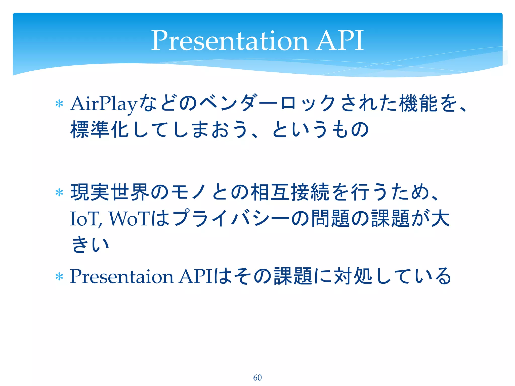  AirPlayなどのベンダーロックされた機能を、
標準化してしまおう、というもの
 現実世界のモノとの相互接続を行うため、
IoT, WoTはプライバシーの問題の課題が大
きい
 Presentaion APIはその課題に対処している
60
Presentation API
 