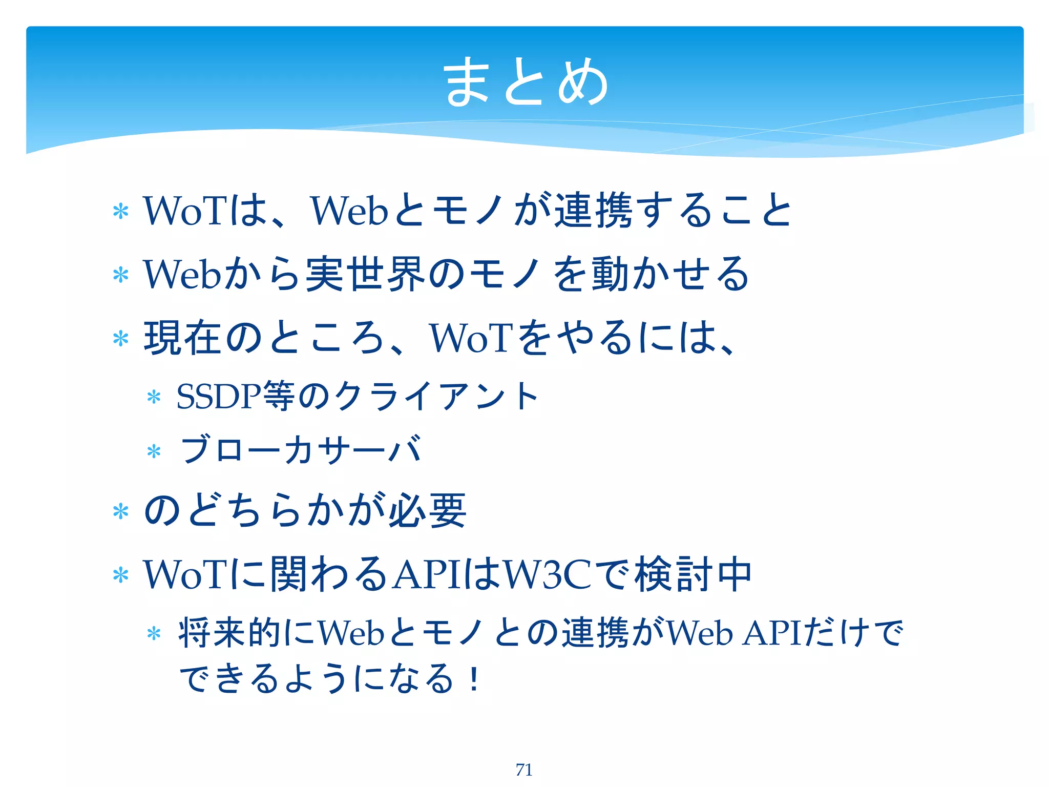  WoTは、Webとモノが連携すること
 Webから実世界のモノを動かせる
 現在のところ、WoTをやるには、
 SSDP等のクライアント
 ブローカサーバ
 のどちらかが必要
 WoTに関わるAPIはW3Cで検討中
 将来的にWebとモノとの連携がWeb APIだけで
できるようになる！
71
まとめ
 