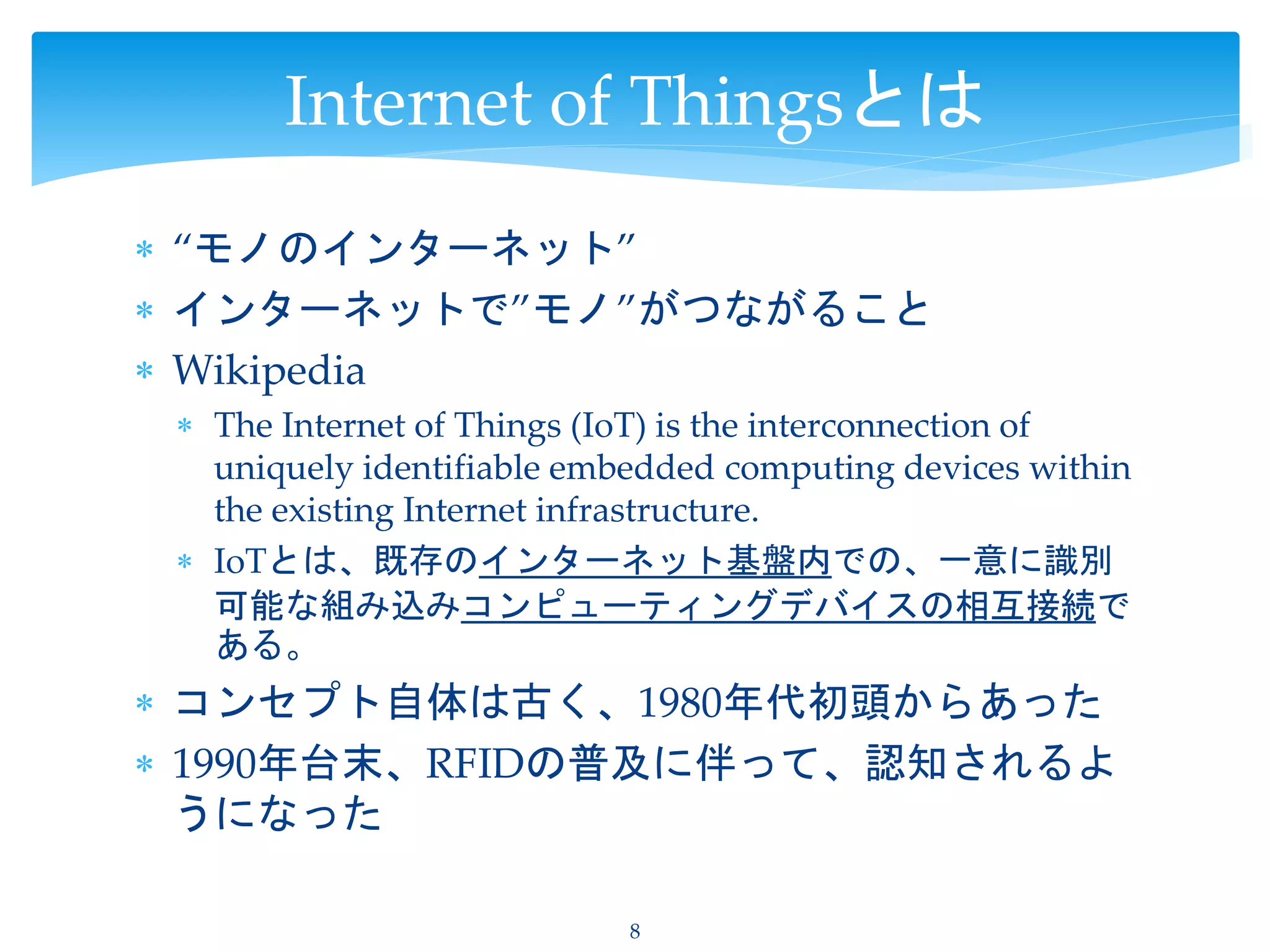  “モノのインターネット”
 インターネットで”モノ”がつながること
 Wikipedia
 The Internet of Things (IoT) is the interconnection of
uniquely identifiable embedded computing devices within
the existing Internet infrastructure.
 IoTとは、既存のインターネット基盤内での、一意に識別
可能な組み込みコンピューティングデバイスの相互接続で
ある。
 コンセプト自体は古く、1980年代初頭からあった
 1990年台末、RFIDの普及に伴って、認知されるよ
うになった
8
Internet of Thingsとは
 