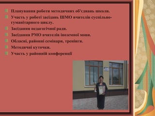 Планування роботи методичних об'єднань школи.
Участь у роботі засідань ШМО вчителів суспільно-
гуманітарного циклу.
Засідання педагогічної ради.
Засідання РМО вчителів іноземної мови.
Обласні, районні семінари, тренінги.
Методичні куточки.
Участь у районній конференції
 