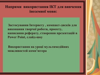 Напрями використання ІКТ для вивчення
іноземної мови:
Застосування Інтернету , компакт-дисків для
виконання творчої роботи, проекту,
написання реферату, створення презентацій в
Power Point, слайд-шоу
Використання на уроці мультимедійних
можливостей комп’ютера
 
