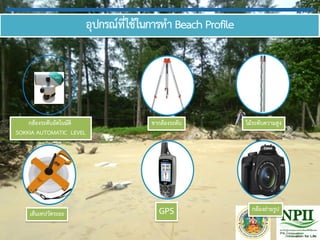 อุปกรณ์ที่ใช้ในการทา Beach Profile
GPS
กล้องระดับอัตโนมัติ
SOKKIA AUTOMATIC LEVEL
เส้นเทปวัดระยะ
ขากล้องระดับ ไม้ระดับความสูง
กล้องถ่ายรูป
 