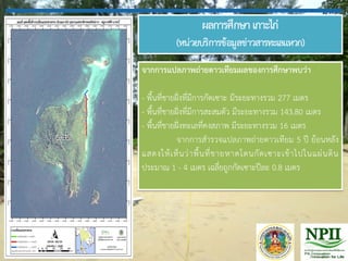 ผลการศึกษาเกาะไก่
(หน่วยบริการข้อมูลข่าวสารทะเลแหวก)
จากการแปลภาพถ่ายดาวเทียมผลของการศึกษาพบว่า
- พื้นที่ชายฝั่งที่มีการกัดเซาะ มีระยะทางรวม 277 เมตร
- พื้นที่ชายฝั่งที่มีการสะสมตัว มีระยะทางรวม 143.80 เมตร
- พื้นที่ชายฝั่งทะเลที่คงสภาพ มีระยะทางรวม 16 เมตร
จากการส้ารวจแปลภาพถ่ายดาวเทียม 5 ปี ย้อนหลัง
แสดงให้เห็นว่าพื้นที่ชายหาดโดนกัดเซาะเข้าไปในแผ่นดิน
ประมาณ 1 - 4 เมตร เฉลี่ยถูกกัดเซาะปีละ 0.8 เมตร
 