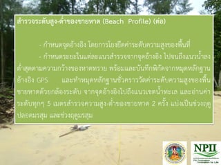สารวจระดับสูง-ต่าของชายหาด (Beach Profile) (ต่อ)
- ก้าหนดจุดอ้างอิง โดยการโยงยึดค่าระดับความสูงของพื้นที่
- ก้าหนดระยะในแต่ละแนวส้ารวจจากจุดอ้างอิง ไปจนถึงแนวน้้าลง
ต่้าสุดตามความกว้างของหาดทราย พร้อมและบันทึกพิกัดจากหมุดหลักฐาน
อ้างอิง GPS และท้าหมุดหลักฐานชั่วคราววัดค่าระดับความสูงของพื้น
ชายหาดด้วยกล้องระดับ จากจุดอ้างอิงไปถึงแนวเขตน้้าทะเล และอ่านค่า
ระดับทุกๆ 5 เมตรส้ารวจความสูง-ต่้าของชายหาด 2 ครั้ง แบ่งเป็นช่วงฤดู
ปลอดมรสุม และช่วงฤดูมรสุม
 