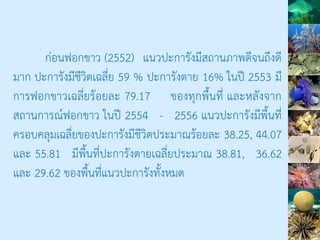 ก่อนฟอกขาว (2552) แนวปะการังมีสถานภาพดีจนถึงดี
มาก ปะการังมีชีวิตเฉลี่ย 59 % ปะการังตาย 16% ในปี 2553 มี
การฟอกขาวเฉลี่ยร้อยละ 79.17 ของทุกพื้นที่ และหลังจาก
สถานการณ์ฟอกขาว ในปี 2554 - 2556 แนวปะการังมีพื้นที่
ครอบคลุมเฉลี่ยของปะการังมีชีวิตประมาณร้อยละ 38.25, 44.07
และ 55.81 มีพื้นที่ปะการังตายเฉลี่ยประมาณ 38.81, 36.62
และ 29.62 ของพื้นที่แนวปะการังทั้งหมด
 