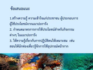 ข้อเสนอแนะ
1.สร้างความรู้ ความเข้าใจแก่ประชาชน ผู้ประกอบการ
ผู้ใช้ประโยชน์จากแนวปะการัง
2. กาหนดมาตรการการใช้ประโยชน์สาหรับกิจกรรม
ต่างๆ ในแนวปะการัง
3. ให้ความรู้เกี่ยวกับการปฏิบัติตนให้เหมาะสม เช่น
สอนให้นักท่องเที่ยวรู้จักการใช้อุปกรณ์หน้ากาก
 