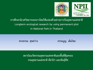 การศึกษานิเวศวิทยาระยะยาวโดยใช้แปลงตัวอย่างถาวรในอุทยานแห่งชาติ
Longterm ecological research by using permanent plot
in National Park in Thailand
ทรงธรรม สุขสว่าง ธรรมนูญ เต็มไชย
สถาบันนวัตกรรมอุทยานแห่งชาติและพื้นที่คุ้มครอง
กรมอุทยานแห่งชาติ สัตว์ป่า และพันธุ์พืช
 