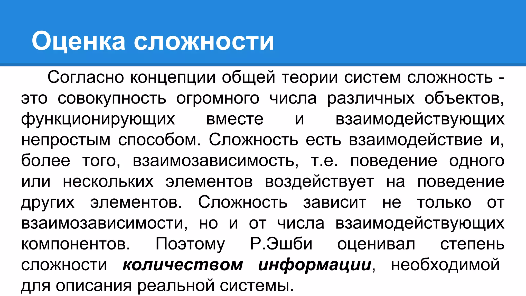 Оценка сложности
Согласно концепции общей теории систем сложность -
это совокупность огромного числа различных объектов,
функционирующих вместе и взаимодействующих
непростым способом. Сложность есть взаимодействие и,
более того, взаимозависимость, т.е. поведение одного
или нескольких элементов воздействует на поведение
других элементов. Сложность зависит не только от
взаимозависимости, но и от числа взаимодействующих
компонентов. Поэтому Р.Эшби оценивал степень
сложности количеством информации, необходимой
для описания реальной системы.
 