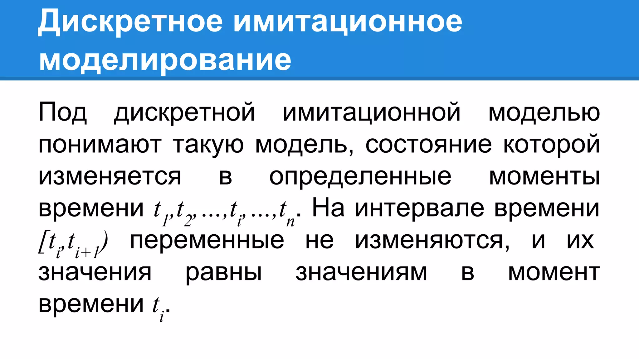 Дискретное имитационное
моделирование
Под дискретной имитационной моделью
понимают такую модель, состояние которой
изменяется в определенные моменты
времени t1
,t2
,…,ti
,…,tn
. На интервале времени
[ti
,ti+1
) переменные не изменяются, и их
значения равны значениям в момент
времени ti
.
 