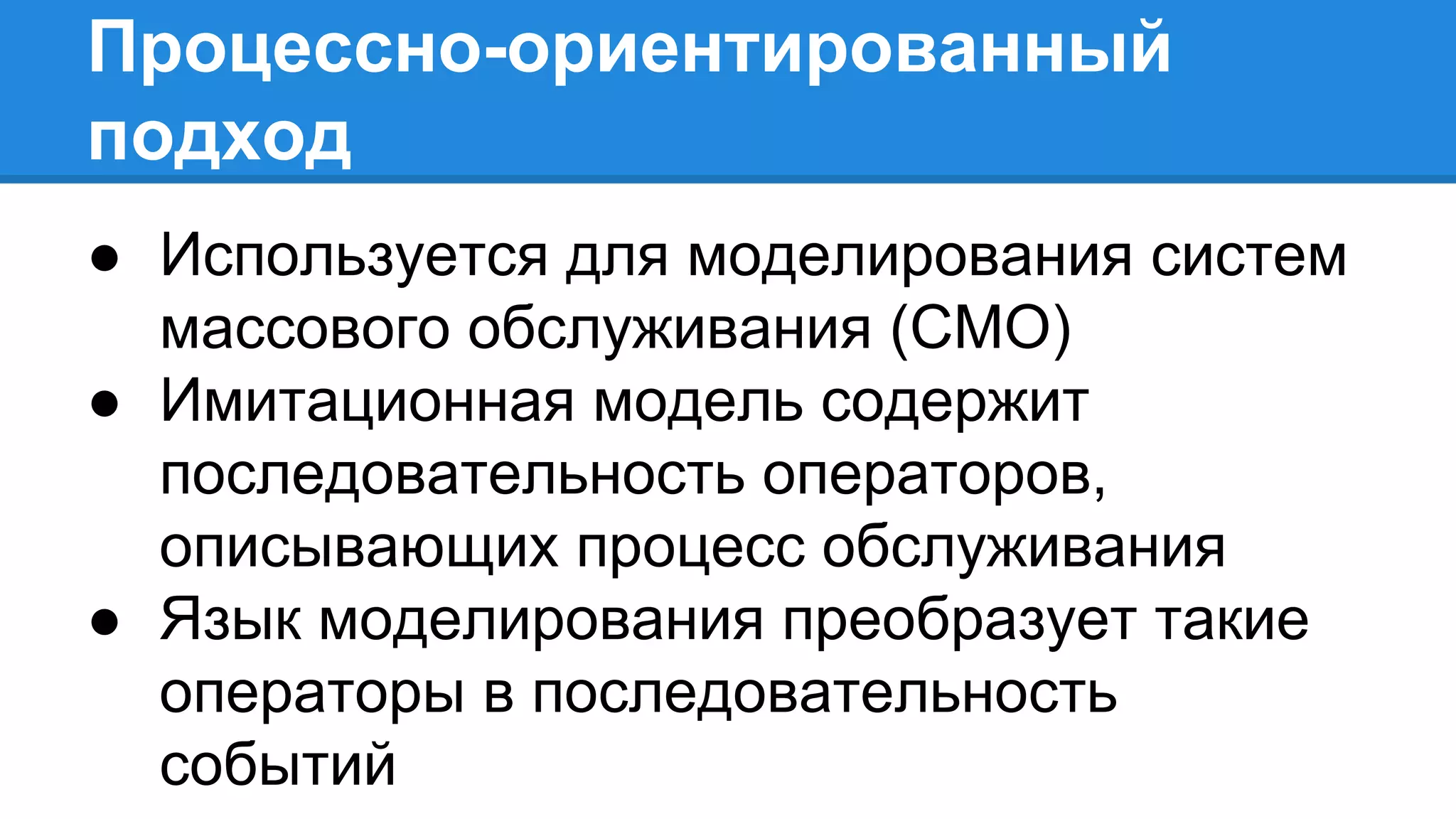 Процессно-ориентированный
подход
● Используется для моделирования систем
массового обслуживания (СМО)
● Имитационная модель содержит
последовательность операторов,
описывающих процесс обслуживания
● Язык моделирования преобразует такие
операторы в последовательность
событий
 