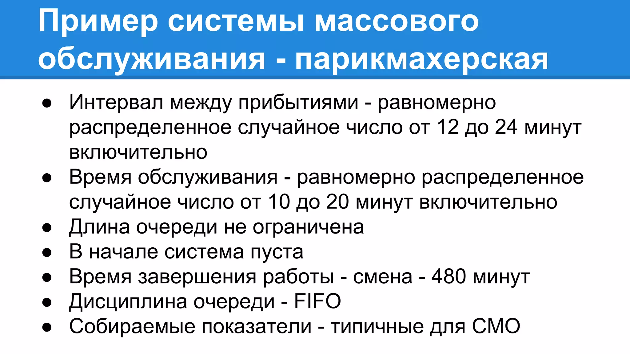 Пример системы массового
обслуживания - парикмахерская
● Интервал между прибытиями - равномерно
распределенное случайное число от 12 до 24 минут
включительно
● Время обслуживания - равномерно распределенное
случайное число от 10 до 20 минут включительно
● Длина очереди не ограничена
● В начале система пуста
● Время завершения работы - смена - 480 минут
● Дисциплина очереди - FIFO
● Собираемые показатели - типичные для СМО
 