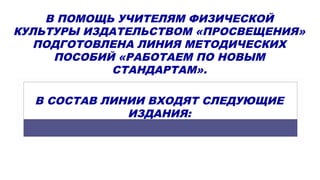В ПОМОЩЬ УЧИТЕЛЯМ ФИЗИЧЕСКОЙ
КУЛЬТУРЫ ИЗДАТЕЛЬСТВОМ «ПРОСВЕЩЕНИЯ»
ПОДГОТОВЛЕНА ЛИНИЯ МЕТОДИЧЕСКИХ
ПОСОБИЙ «РАБОТАЕМ ПО НОВЫМ
СТАНДАРТАМ».
В СОСТАВ ЛИНИИ ВХОДЯТ СЛЕДУЮЩИЕ
ИЗДАНИЯ:
 