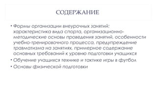 СОДЕРЖАНИЕ
• Формы организации внеурочных занятий:
характеристика вида спорта, организационно-
методические основы проведения занятий, особенности
учебно-тренировочного процесса, предупреждение
травматизма на занятиях, примерное содержание
основных требований к уровню подготовки учащихся
• Обучение учащихся технике и тактике игры в футбол
• Основы физической подготовки
 