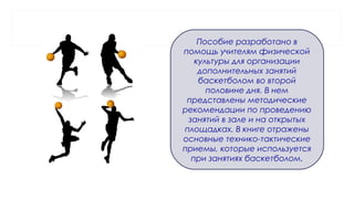 Пособие разработано в
помощь учителям физической
культуры для организации
дополнительных занятий
баскетболом во второй
половине дня. В нем
представлены методические
рекомендации по проведению
занятий в зале и на открытых
площадках. В книге отражены
основные технико-тактические
приемы, которые используется
при занятиях баскетболом.
 