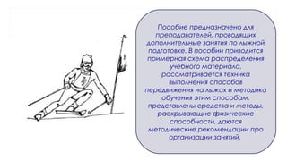 Пособие предназначено для
преподавателей, проводящих
дополнительные занятия по лыжной
подготовке. В пособии приводится
примерная схема распределения
учебного материала,
рассматривается техника
выполнения способов
передвижения на лыжах и методика
обучения этим способам,
представлены средства и методы,
раскрывающие физические
способности, даются
методические рекомендации про
организации занятий.
 