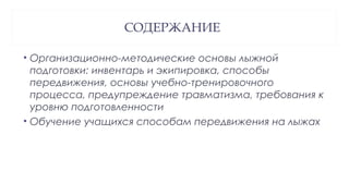 СОДЕРЖАНИЕ
• Организационно-методические основы лыжной
подготовки: инвентарь и экипировка, способы
передвижения, основы учебно-тренировочного
процесса, предупреждение травматизма, требования к
уровню подготовленности
• Обучение учащихся способам передвижения на лыжах
 