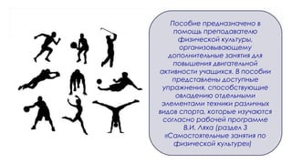 Пособие предназначено в
помощь преподавателю
физической культуры,
организовывающему
дополнительные занятия для
повышения двигательной
активности учащихся. В пособии
представлены доступные
упражнения, способствующие
овладению отдельными
элементами техники различных
видов спорта, которые изучаются
согласно рабочей программе
В.И. Ляха (раздел 3
«Самостоятельные занятия по
физической культуре»)
 