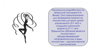 Программа разработана по
авторской методике И.А.
Винер. Она предназначена
для проведения занятий по
гимнастике для групп детей
дошкольного (3-7 лет) и
младшего школьного
возраста (7-11 лет).
Предметом обучения является
гимнастика с
общеразвивающей
направленностью и виды
гимнастики – художественная
и ритмическая.
 