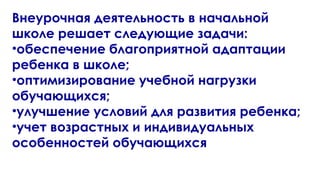 Внеурочная деятельность в начальной
школе решает следующие задачи:
•обеспечение благоприятной адаптации
ребенка в школе;
•оптимизирование учебной нагрузки
обучающихся;
•улучшение условий для развития ребенка;
•учет возрастных и индивидуальных
особенностей обучающихся
 