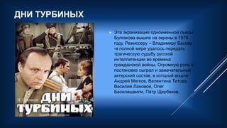 ДНИ ТУРБИНЫХ
 Эта экранизация одноименной пьесы
Булгакова вышла на экраны в 1976
году. Режиссеру – Владимиру Басову
-в полной мере удалось передать
трагическую судьбу русской
интеллигенции во времена
гражданской войны. Огромную роль в
постановке сыграл и замечательный
актерский состав, в который вошли:
Андрей Мягков, Валентина Титова,
Василий Лановой, Олег
Басилашвили, Пётр Щербаков.
 