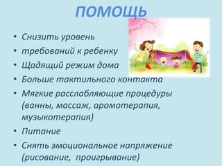 ПОМОЩЬ
• Снизить уровень
• требований к ребенку
• Щадящий режим дома
• Больше тактильного контакта
• Мягкие расслабляющие процедуры
(ванны, массаж, аромотерапия,
музыкотерапия)
• Питание
• Снять эмоциональное напряжение
(рисование, проигрывание)
 