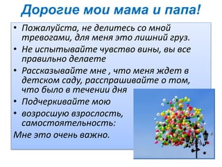 Дорогие мои мама и папа!
• Пожалуйста, не делитесь со мной
тревогами, для меня это лишний груз.
• Не испытывайте чувство вины, вы все
правильно делаете
• Рассказывайте мне , что меня ждет в
детском саду, расспрашивайте о том,
что было в течении дня
• Подчеркивайте мою
• возросшую взрослость,
самостоятельность:
Мне это очень важно.
 