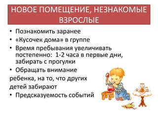 НОВОЕ ПОМЕЩЕНИЕ, НЕЗНАКОМЫЕ
ВЗРОСЛЫЕ
• Познакомить заранее
• «Кусочек дома» в группе
• Время пребывания увеличивать
постепенно: 1-2 часа в первые дни,
забирать с прогулки
• Обращать внимание
ребенка, на то, что других
детей забирают
• Предсказуемость событий
 