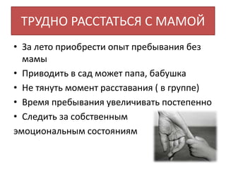 ТРУДНО РАССТАТЬСЯ С МАМОЙ
• За лето приобрести опыт пребывания без
мамы
• Приводить в сад может папа, бабушка
• Не тянуть момент расставания ( в группе)
• Время пребывания увеличивать постепенно
• Следить за собственным
эмоциональным состояниям
 