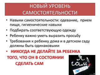 НОВЫЙ УРОВЕНЬ
САМОСТОЯТЕЛЬНОСТИ
• Навыки самостоятельности: одевание, прием
пищи, гигиенические навыки
• Подбирать соответствующую одежду
• Ребенку важно уметь выразить просьбу
• Требования к ребенку дома и в детском саду
должны быть одинаковыми
• НИКОГДА НЕ ДЕЛАЙТЕ ЗА РЕБЕНКА
ТОГО, ЧТО ОН В СОСТОЯНИИ
СДЕЛАТЬ САМ
 