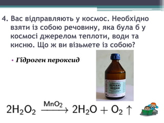 4. Вас відправляють у космос. Необхідно
взяти із собою речовину, яка була б у
космосі джерелом теплоти, води та
кисню. Що ж ви візьмете із собою?
• Гідроген пероксид
 