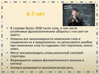 6-7 лет
• В словаре более 3500 тысяч слов, в том числе
устойчивые фразеологические обороты ( «ни свет ни
заря»).
• Усвоены все закономерности изменения слов и
соединения их в предложения, но допускаются ошибки
при изменении слов по падежам «нет перчатков, много
ухов».
• Могут воспроизводить слова различной слоговой
структуры.
• Формируются навыки фонематического анализа и
синтеза
• Активно развивается монологическая речь
 