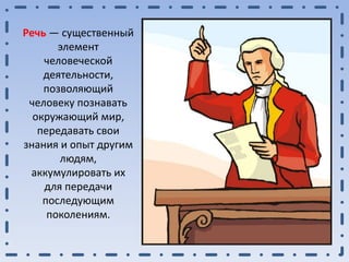 Речь — существенный
элемент
человеческой
деятельности,
позволяющий
человеку познавать
окружающий мир,
передавать свои
знания и опыт другим
людям,
аккумулировать их
для передачи
последующим
поколениям.
 