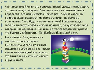 Что такое речь? Речь - это неисчерпаемый доход информации,
это связь между людьми. Она помогает нам разговаривать,
передавать все наши чувства. Также речь служит хорошим
прибором для всех наук. Не было бы речи - не было бы
понимания. А что будет с непониманием? Вспомни, когда
тебе было плохо и тебя никто не понимал, ты чувствовал себя
совершенно одиноким. Ты никак не мог передать все чувства,
что бурлят у тебя внутри. Так бы было без нашей речи.
Речь велика. Она делится на
многие группы: устную и
письменную. А сколько языков
содержит в себе речь! Это просто
океан информации! Наша речь -
это важнейшая часть нас и всего
окружающего.
 