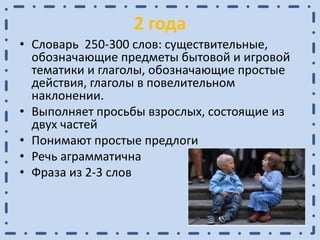 2 года
• Словарь 250-300 слов: существительные,
обозначающие предметы бытовой и игровой
тематики и глаголы, обозначающие простые
действия, глаголы в повелительном
наклонении.
• Выполняет просьбы взрослых, состоящие из
двух частей
• Понимают простые предлоги
• Речь аграмматична
• Фраза из 2-3 слов
 