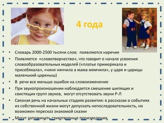 4 года
• Словарь 2000-2500 тысячи слов: появляются наречия
• Появляется «словотворчество», что говорит о начале усвоения
словообразовательных моделей («платье примерякала и
присебякала», «няня нянчила а мама мямчила», у царя и царицы
маленький цареныш)
• В речи все меньше ошибок на словоизменение
• При звукопроизношении наблюдается смешение шипящих и
свистящих групп звуков, могут отсутствовать звуки Р-Л
• Связная речь на начальных стадиях развития: в рассказах о событиях
из собственной жизни могут допускать непоследовательность, но
возможен пересказ знакомой сказки
• Могут запоминать стихотворные произведения
 