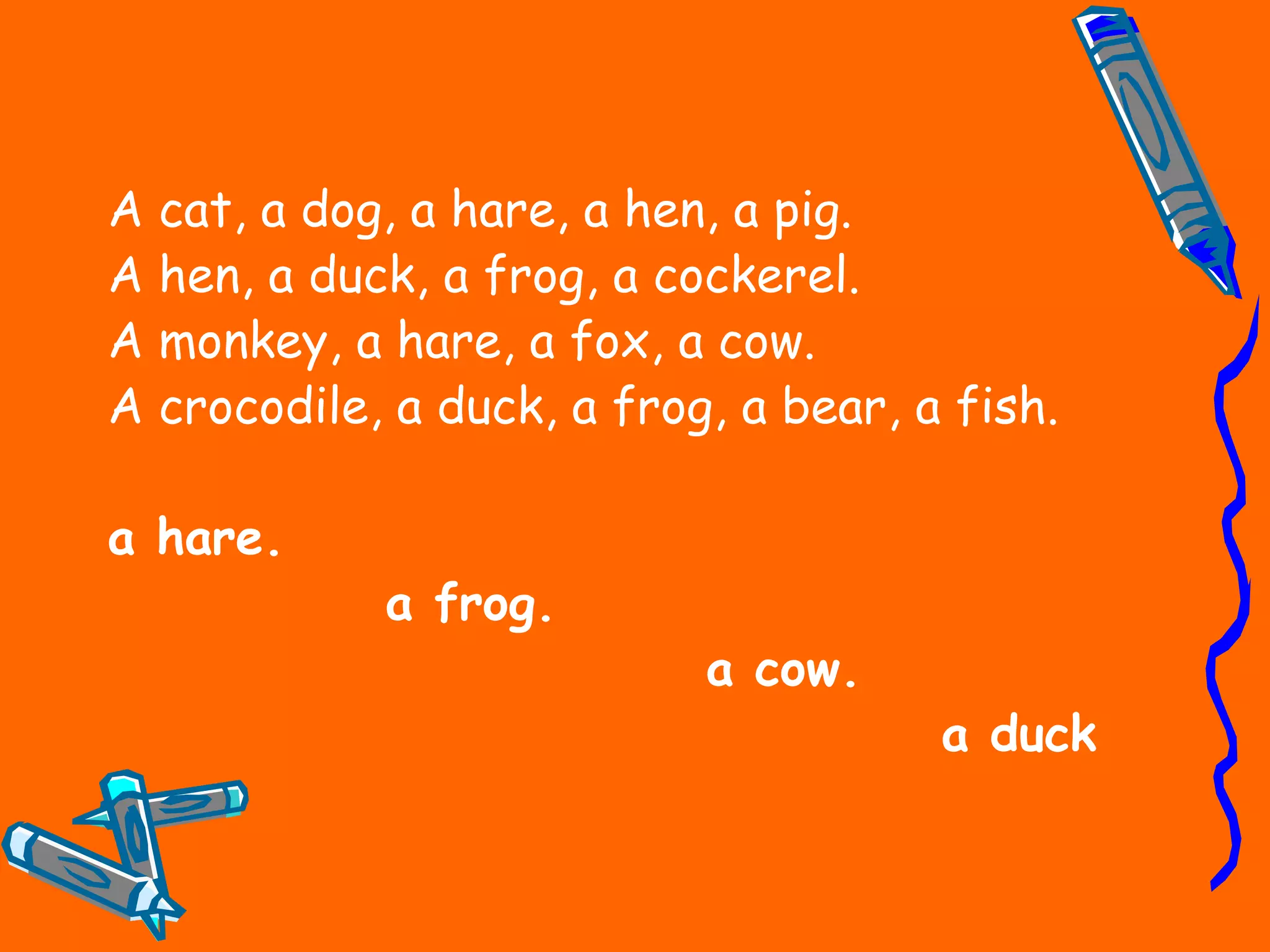 A cat, a dog, a hare, a hen, a pig.
A hen, a duck, a frog, a cockerel.
A monkey, a hare, a fox, a cow.
A crocodile, a duck, a frog, a bear, a fish.
a hare.
a frog.
a cow.
a duck
 